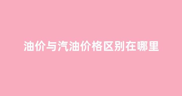 油价与汽油价格区别在哪里_油价与汽油价格区别在哪里查