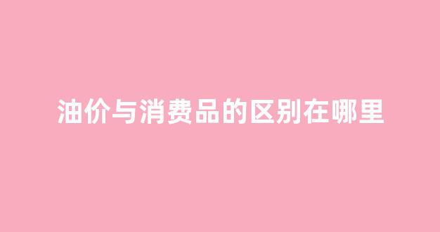 油价上涨对消费者的影响_油价与消费品的区别在哪里