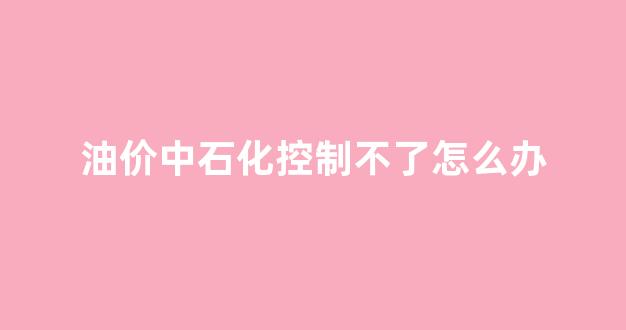 油价中石化控制不了怎么办_中石化油调价什么时间