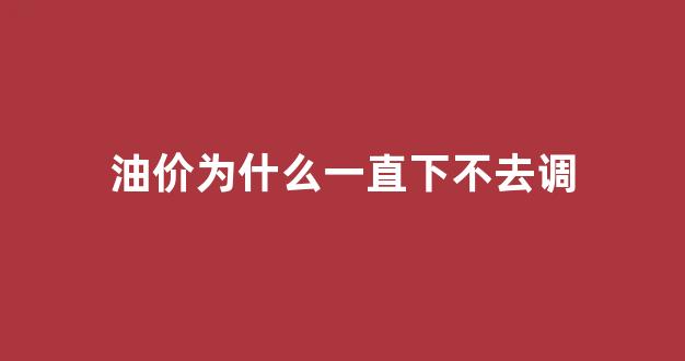 油价为什么一直下不去调_油价怎么没下调