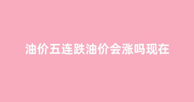油价五连跌油价会涨吗现在怎么样_油价五连跌油价会涨吗现在