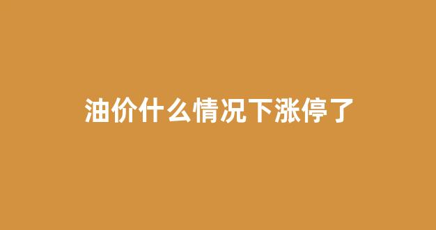 油价什么时候要涨_油价什么情况下涨停了