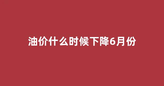 油价什么时候下降6月份_油价什么时候下降6月份价格