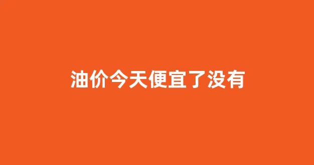 油价今天便宜了没有_今天油降价