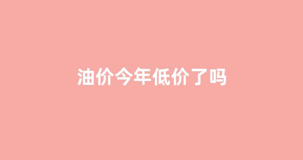 今年油价变化价格_油价今年低价了吗