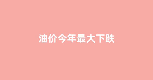 油价今年最大下跌多少_油价今年最大下跌