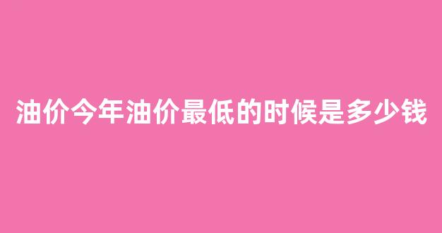 油价今年油价最低的时候是多少钱啊_油价今年油价最低的时候是多少钱