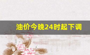 油价今晚24时起下调冯了吗-油价是今晚24时后下调价吗