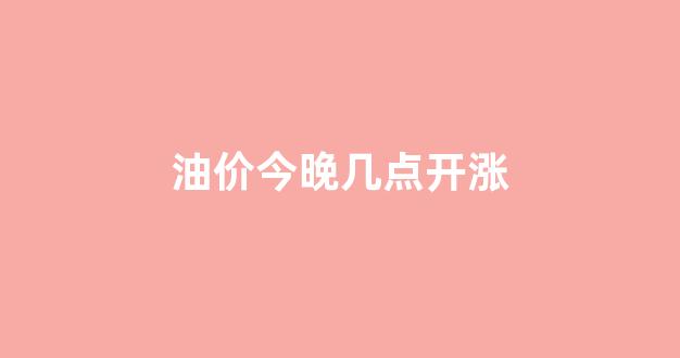 油价今晚几点开涨_油价今晚涨价吗