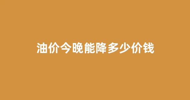 油价今晚要降吗_油价今晚能降多少价钱