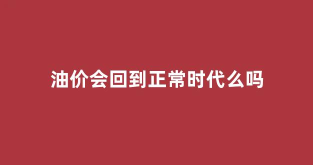 油价会回到正常时代么吗_油价会回到正常时代么吗