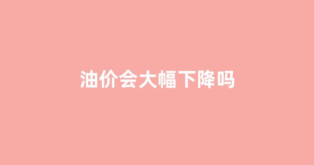 油价会下降吗?_油价会大幅下降吗