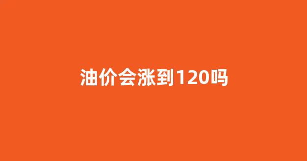 油价会涨到120吗_油价会不会涨回去