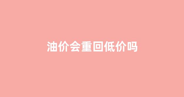 油价会重回低价吗_油价会重回低价吗为什么