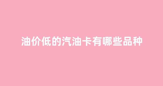 油价低的汽油卡有哪些品种_油价最便宜的时候办理油卡