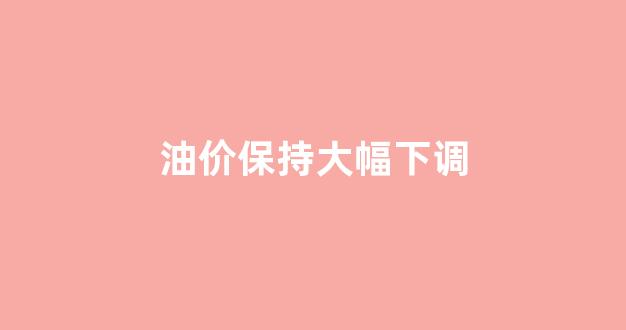油价保持大幅下调_油价保持大幅下调