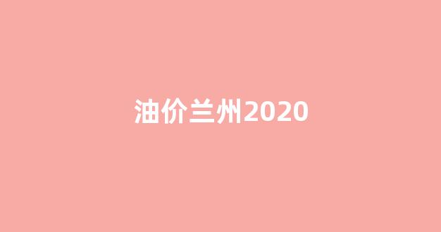 油价兰州2020_甘肃省兰州市油价多少钱