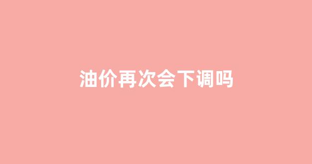 油价下一次会不会降价_油价再次会下调吗