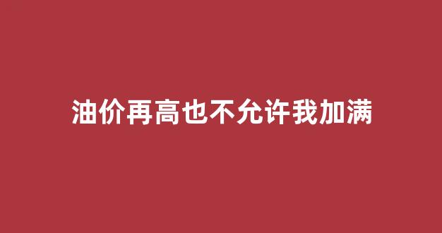 油价太高加不起油的说说_油价再高也不允许我加满