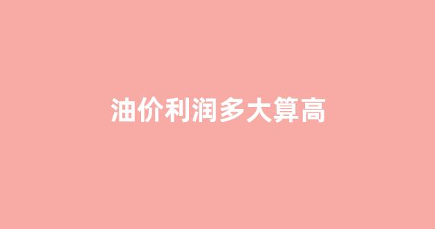 油价多贵_油价利润多大算高