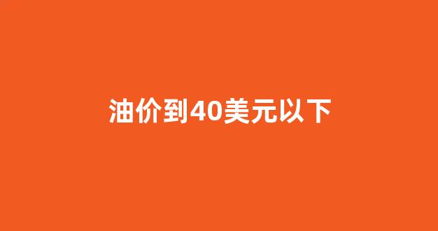 油价到40美元以下_国际油价低于40美元