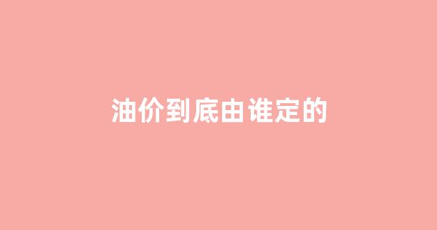 油价是由谁来调_油价到底由谁定的