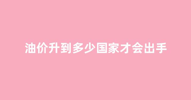 油价降到多少就不会降了_油价升到多少国家才会出手