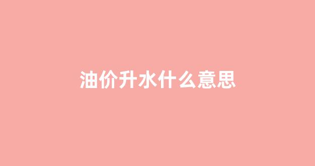 油价升水什么意思_油价升高意味着什么