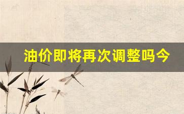 油价即将再次调整吗今天-油价今天会下调吗