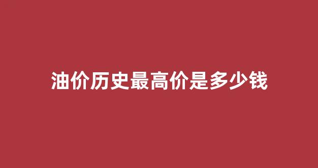 有史以来最高油价_油价历史最高价是多少钱
