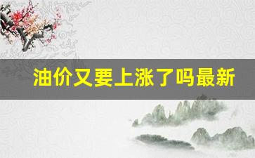 油价即将上涨-油价又要上涨了吗最新消息