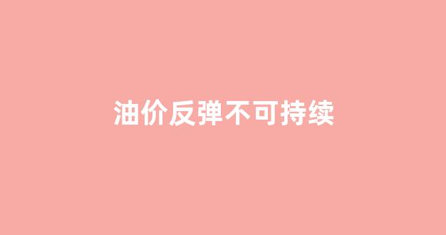 油价反弹不可持续_油价反弹不可持续什么意思