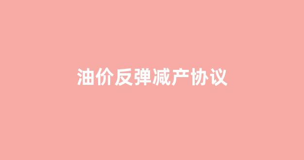 油价反弹减产协议_原油减产意味着什么