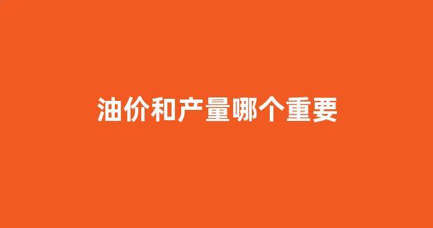 油价和产量哪个重要一点_油价和产量哪个重要