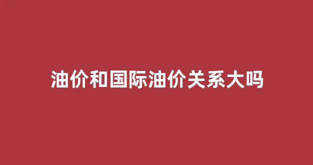 油价和国际油价关系大吗_油价和国际油价关系大吗现在