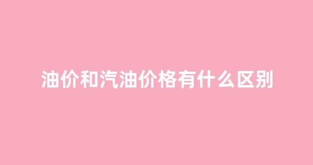 汽油价格差距大是咋回事_油价和汽油价格有什么区别