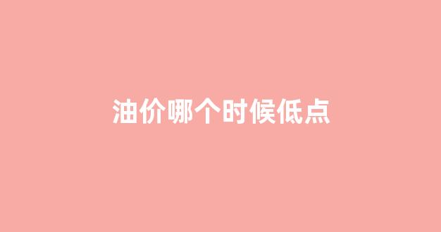 油价哪个时候低点_油价哪个时候低点上涨