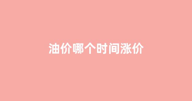 油价哪个时间涨价_啥时候油价上涨