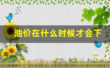 油价在什么时候才会下跌-油价什么时候开始下跌