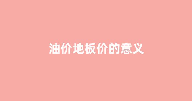 油价地板价的意义_国内油价地板价是多少钱一升