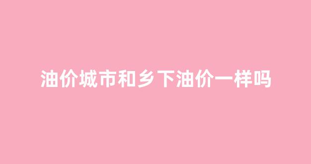 油价城市和乡下油价一样吗_市里的油价怎么和县城不一样