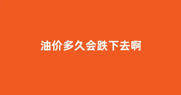 油价多久会跌下去啊现在_油价多久会跌下去啊