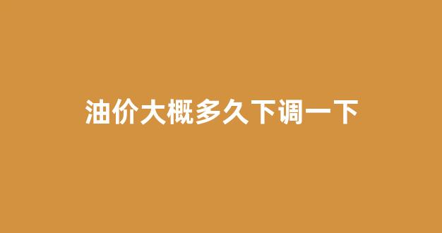 油价大概多久下调一下_油价好久调一次