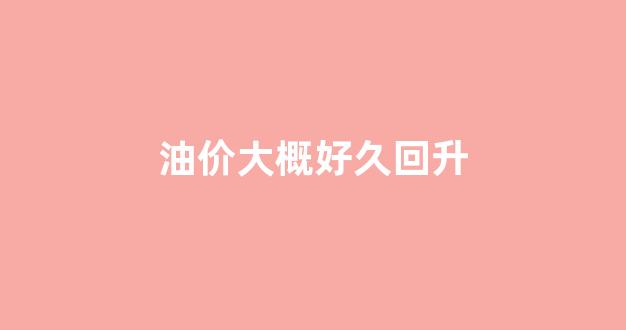 油价大概好久回升_油价好久又要上调
