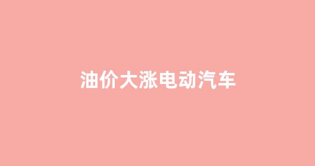 油价大涨电动汽车_油价 电动车