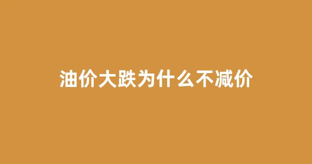 油价大跌为什么不减价_为什么油价跌了