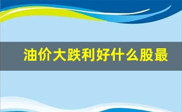 油价跌对什么股票利好-油价大跌利好什么股最好