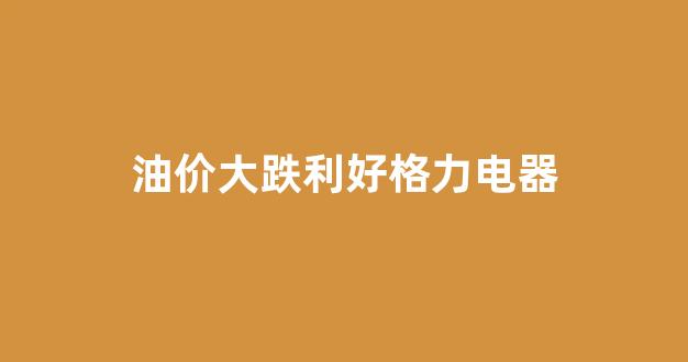 油价大跌利好格力电器_格力电器最新消息利好