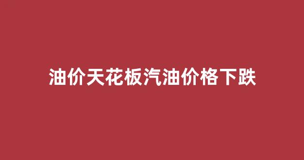 油价天花板汽油价格下跌了吗_油价天花板汽油价格下跌