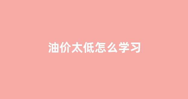 油价低是好事吗_油价太低怎么学习
